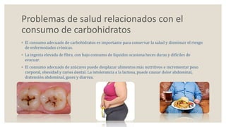 Problemas de salud relacionados con el 
consumo de carbohidratos 
◦ El consumo adecuado de carbohidratos es importante para conservar la salud y disminuir el riesgo 
de enfermedades crónicas. 
◦ La ingesta elevada de fibra, con bajo consumo de líquidos ocasiona heces duras y difíciles de 
evacuar. 
◦ El consumo adecuado de azúcares puede desplazar alimentos más nutritivos e incrementar peso 
corporal, obesidad y caries dental. La intolerancia a la lactosa, puede causar dolor abdominal, 
distensión abdominal, gases y diarrea. 
 