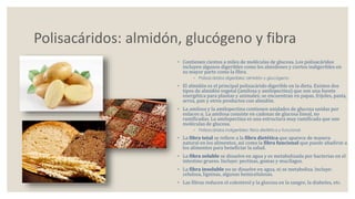 Polisacáridos: almidón, glucógeno y fibra 
◦ Contienen cientos a miles de moléculas de glucosa. Los polisacáridos 
incluyen algunos digeribles como los almidones y ciertos indigeribles en 
su mayor parte como la fibra. 
◦ Polisacáridos digeribles: almidón y glucógeno 
◦ El almidón es el principal polisacárido digerible en la dieta. Existen dos 
tipos de almidón vegetal (amilosa y amilopectina) que son una fuente 
energética para plantas y animales; se encuentran en papas, frijoles, pasta, 
arroz, pan y otros productos con almidón. 
◦ La amilosa y la amilopectina contienen unidades de glucosa unidas por 
enlaces α. La amilosa consiste en cadenas de glucosa lineal, no 
ramificadas. La amilopectina es una estructura muy ramificada que une 
moléculas de glucosa. 
◦ Polisacáridos indigeribles: fibra dietética y funcional 
◦ La fibra total se refiere a la fibra dietética que aparece de manera 
natural en los alimentos, así como la fibra funcional que puede añadirse a 
los alimentos para beneficiar la salud. 
◦ La fibra soluble se disuelve en agua y es metabolizada por bacterias en el 
intestino grueso. Incluye: pectinas, gomas y mucílagos. 
◦ La fibra insoluble no se disuelve en agua, ni se metaboliza. Incluye: 
celulosa, ligninas, algunas hemicelulosas. 
◦ Las fibras reducen el colesterol y la glucosa en la sangre, la diabetes, etc. 
 