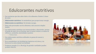 Edulcorantes nutritivos 
◦ Son sustancias que dan sabor dulce a los alimentos. Existen 2 clases 
de estos: 
◦ Edulcorantes nutritivos: Se metabolizan para proporcionar energía. 
◦ Edulcorantes no nutritivos: No brindan energía. 
◦ Entre más procesados son los alimentos, más azucares simples 
tendrá. 
◦ Los edulcorantes nutritivos son monosacáridos y disacáridos. Incluye 
el jarabe de maíz rico en fructosa, que es menos costoso, se utiliza en 
refrescos, caramelos, mermeladas y postres 
◦ Polialcoholes 
◦ Son edulcorantes nutritivos utilizados en gomas de mascar y 
caramelos. 
◦ No se metabolizan con facilidad por bacterias en la boca, y no 
favorecen la caries dental con facilidad. 
◦ Producen energía (1.5 a 3kcal/g). En grandes cantidades pueden 
producir diarrea. 
 