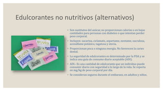Edulcorantes no nutritivos (alternativos) 
◦ Son sustitutos del azúcar, no proporcionan calorías o en bajas 
cantidades para personas con diabetes o que intentan perder 
peso corporal. 
◦ Incluyen: sacarina, ciclamato, aspartame, neotame, sucralosa, 
acesulfame potásico, tagatosa y stevia. 
◦ Proporcionan poca o ninguna energía. No favorecen la caries 
dental. 
◦ La seguridad de edulcorantes es determinado por la FDA y se 
indica una guía de consumo diario aceptable (ADI). 
◦ ADI.- Es una cantidad de edulcorante que un individuo puede 
consumir diario con seguridad a lo largo de la vida. Se reporta 
en mg/kg de peso corporal por día. 
◦ Se consideran seguros durante el embarazo, en adultos y niños. 
 