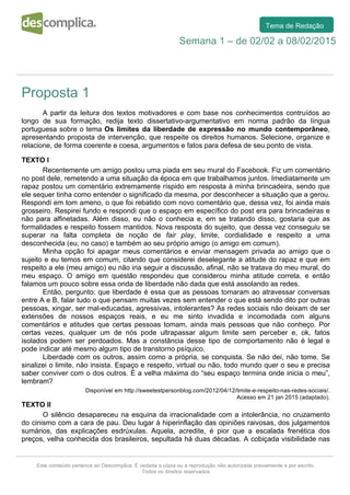  
	
  
	
  
	
  
	
  
	
   	
  
	
  
Este conteúdo pertence ao Descomplica. É vedada a cópia ou a reprodução não autorizada previamente e por escrito.
Todos os direitos reservados.
Tema de Redação
Semana 1 – de 02/02 a 08/02/2015
Proposta 1
	
  
A partir da leitura dos textos motivadores e com base nos conhecimentos contruídos ao
longo de sua formação, redija texto dissertativo-argumentativo em norma padrão da língua
portuguesa sobre o tema Os limites da liberdade de expressão no mundo contemporâneo,
apresentando proposta de intervenção, que respeite os direitos humanos. Selecione, organize e
relacione, de forma coerente e coesa, argumentos e fatos para defesa de seu ponto de vista.
TEXTO I
Recentemente um amigo postou uma piada em seu mural do Facebook. Fiz um comentário
no post dele, remetendo a uma situação da época em que trabalhamos juntos. Imediatamente um
rapaz postou um comentário extremamente ríspido em resposta à minha brincadeira, sendo que
ele sequer tinha como entender o significado da mesma, por desconhecer a situação que a gerou.
Respondi em tom ameno, o que foi rebatido com novo comentário que, dessa vez, foi ainda mais
grosseiro. Respirei fundo e respondi que o espaço em específico do post era para brincadeiras e
não para alfinetadas. Além disso, eu não o conhecia e, em se tratando disso, gostaria que as
formalidades e respeito fossem mantidos. Nova resposta do sujeito, que dessa vez conseguiu se
superar na falta completa de noção de fair play, limite, cordialidade e respeito a uma
desconhecida (eu, no caso) e também ao seu próprio amigo (o amigo em comum).
Minha opção foi apagar meus comentários e enviar mensagem privada ao amigo que o
sujeito e eu temos em comum, citando que considerei deselegante a atitude do rapaz e que em
respeito a ele (meu amigo) eu não iria seguir a discussão, afinal, não se tratava do meu mural, do
meu espaço. O amigo em questão respondeu que considerou minha atitude correta, e então
falamos um pouco sobre essa onda de liberdade não dada que está assolando as redes.
Então, pergunto: que liberdade é essa que as pessoas tomaram ao atravessar conversas
entre A e B, falar tudo o que pensam muitas vezes sem entender o que está sendo dito por outras
pessoas, xingar, ser mal-educadas, agressivas, intolerantes? As redes sociais não deixam de ser
extensões de nossos espaços reais, e eu me sinto invadida e incomodada com alguns
comentários e atitudes que certas pessoas tomam, ainda mais pessoas que não conheço. Por
certas vezes, qualquer um de nós pode ultrapassar algum limite sem perceber e, ok, fatos
isolados podem ser perdoados. Mas a constância desse tipo de comportamento não é legal e
pode indicar até mesmo algum tipo de transtorno psíquico.
Liberdade com os outros, assim como a própria, se conquista. Se não dei, não tome. Se
sinalizei o limite, não insista. Espaço e respeito, virtual ou não, todo mundo quer o seu e precisa
saber conviver com o dos outros. É a velha máxima do “seu espaço termina onde inicia o meu”,
lembram?
Disponível em http://sweetestpersonblog.com/2012/04/12/limite-e-respeito-nas-redes-sociais/.
Acesso em 21 jan 2015 (adaptado).
TEXTO II
O silêncio desapareceu na esquina da irracionalidade com a intolerância, no cruzamento
do cinismo com a cara de pau. Deu lugar à hiperinflação das opiniões raivosas, dos julgamentos
sumários, das explicações esdrúxulas. Aquela, acredite, é pior que a escalada frenética dos
preços, velha conhecida dos brasileiros, sepultada há duas décadas. A cobiçada visibilidade nas
 