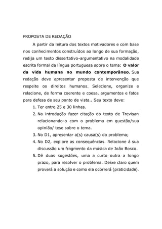PROPOSTA DE REDAÇÃO
A partir da leitura dos textos motivadores e com base
nos conhecimentos construídos ao longo de sua formação,
redija um texto dissertativo-argumentativo na modalidade
escrita formal da língua portuguesa sobre o tema: O valor
da vida humana no mundo contemporâneo. Sua
redação deve apresentar proposta de intervenção que
respeite os direitos humanos. Selecione, organize e
relacione, de forma coerente e coesa, argumentos e fatos
para defesa de seu ponto de vista.. Seu texto deve:
1. Ter entre 25 e 30 linhas.
2. Na introdução fazer citação do texto de Trevisan
relacionando-o com o problema em questão/sua
opinião/ tese sobre o tema.
3. No D1, apresentar a(s) causa(s) do problema;
4. No D2, explore as consequências. Relacione á sua
discussão um fragmento da música de João Bosco.
5. Dê duas sugestões, uma a curto outra a longo
prazo, para resolver o problema. Deixe claro quem
proverá a solução e como ela ocorrerá (praticidade).
 
