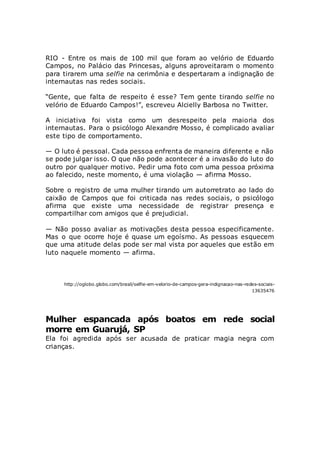 RIO - Entre os mais de 100 mil que foram ao velório de Eduardo
Campos, no Palácio das Princesas, alguns aproveitaram o momento
para tirarem uma selfie na cerimônia e despertaram a indignação de
internautas nas redes sociais.
“Gente, que falta de respeito é esse? Tem gente tirando selfie no
velório de Eduardo Campos!”, escreveu Alcielly Barbosa no Twitter.
A iniciativa foi vista como um desrespeito pela maioria dos
internautas. Para o psicólogo Alexandre Mosso, é complicado avaliar
este tipo de comportamento.
— O luto é pessoal. Cada pessoa enfrenta de maneira diferente e não
se pode julgar isso. O que não pode acontecer é a invasão do luto do
outro por qualquer motivo. Pedir uma foto com uma pessoa próxima
ao falecido, neste momento, é uma violação — afirma Mosso.
Sobre o registro de uma mulher tirando um autorretrato ao lado do
caixão de Campos que foi criticada nas redes sociais, o psicólogo
afirma que existe uma necessidade de registrar presença e
compartilhar com amigos que é prejudicial.
— Não posso avaliar as motivações desta pessoa especificamente.
Mas o que ocorre hoje é quase um egoísmo. As pessoas esquecem
que uma atitude delas pode ser mal vista por aqueles que estão em
luto naquele momento — afirma.
http://oglobo.globo.com/brasil/selfie-em-velorio-de-campos-gera-indignacao-nas-redes-sociais-
13635476
Mulher espancada após boatos em rede social
morre em Guarujá, SP
Ela foi agredida após ser acusada de praticar magia negra com
crianças.
 