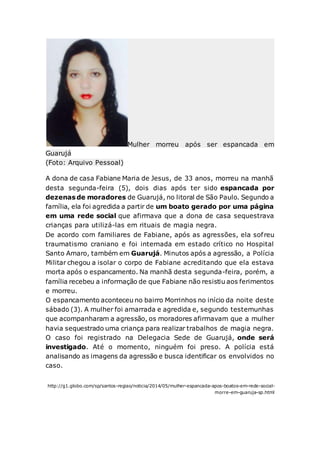 Mulher morreu após ser espancada em
Guarujá
(Foto: Arquivo Pessoal)
A dona de casa Fabiane Maria de Jesus, de 33 anos, morreu na manhã
desta segunda-feira (5), dois dias após ter sido espancada por
dezenas de moradores de Guarujá, no litoral de São Paulo. Segundo a
família, ela foi agredida a partir de um boato gerado por uma página
em uma rede social que afirmava que a dona de casa sequestrava
crianças para utilizá-las em rituais de magia negra.
De acordo com familiares de Fabiane, após as agressões, ela sofreu
traumatismo craniano e foi internada em estado crítico no Hospital
Santo Amaro, também em Guarujá. Minutos após a agressão, a Polícia
Militar chegou a isolar o corpo de Fabiane acreditando que ela estava
morta após o espancamento. Na manhã desta segunda-feira, porém, a
família recebeu a informação de que Fabiane não resistiu aos ferimentos
e morreu.
O espancamento aconteceu no bairro Morrinhos no início da noite deste
sábado (3). A mulher foi amarrada e agredida e, segundo testemunhas
que acompanharam a agressão, os moradores afirmavam que a mulher
havia sequestrado uma criança para realizar trabalhos de magia negra.
O caso foi registrado na Delegacia Sede de Guarujá, onde será
investigado. Até o momento, ninguém foi preso. A polícia está
analisando as imagens da agressão e busca identificar os envolvidos no
caso.
http://g1.globo.com/sp/santos-regiao/noticia/2014/05/mulher-espancada-apos-boatos-em-rede-social-
morre-em-guaruja-sp.html
 