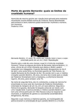 Morte do garoto Bernardo: quais os limites da
crueldade humana?
Homicídio de menino gaúcho por injeção letal aplicada pela madrasta
novamente suscita debate acerca da violência. Busca desenfreada
pelo dinheiro e bens materiais pode transformar mulheres e homens
em monstros
Frederico Vitor
Bernardo Boldrin, 11 anos, foi morto por injeção letal e teve o corpo
enterrado perto de um rio | Foto: Reprodução
Quanto vale a vida de uma criança e qual é o limite da crueldade
humana? Talvez os algozes da morte de Bernardo Uglione Boldrini, 11
anos, vítima de um crime chocante que abalou o Brasil, podem
responder tais indagações. O garoto Bernardo desapareceu no dia 4
de abril, uma sexta-feira, no município gaúcho de Três Passos, na
região Noroeste do Rio Grande do Sul. De acordo com o pai, o médico
cirurgião Leandro Boldrini, 38 anos, ele teria ido à tarde para a cidade
de Frederico Westphalen com a madrasta, a enfermeira Graciele
Ugulini, 36 anos, para comprar uma TV.
Na noite de segunda-feira, dia 14, entretanto, o corpo do menino foi
encontrado na zona rural do município de Frederico Westphalen,
enterrado às margens de um rio, em um saco plástico. Segundo a
Polícia Civil gaúcha, Bernardo foi dopado antes de ser morto com
uma injeção letal. A polícia prendeu o médico Leandro Boldrini, que
tem uma clínica particular em Três Passos e atua no hospital do
município, a madrasta do garoto e a assistente social Edelvânia
Wirganovicz, 40 anos.
Segundo o que noticiou a imprensa gaúcha, as investigações da
polícia levaram a constatação de que Leandro Boldrini e a mulher
 