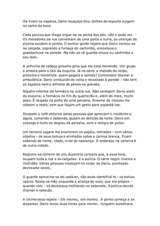 lhe tiram os sapatos, Dario rouqueja feio, bolhas de espuma surgem
no canto da boca.
Cada pessoa que chega ergue-se na ponta dos pés, não o pode ver.
Os moradores da rua conversam de uma porta a outra, as crianças de
pijama acodem à janela. O senhor gordo repete que Dario sentou-se
na calçada, soprando a fumaça do cachimbo, encostava o
guardachuva na parede. Ma não se vê guarda-chuva ou cachimbo a
seu lado.
A velhinha de cabeça grisalha grita que ele está morrendo. Um grupo
o arrasta para o táxi da esquina. Já no carro a metade do corpo,
protesta o motorista: quem pagará a corrida? Concordam chamar a
ambulância. Dario conduzido de volta e recostado à parede - não tem
os sapatos nem o alfinete de pérola na gravata.
Alguém informa da farmácia na outra rua. Não carregam Dario além
da esquina; a farmácia no fim do quarteirão e, além do mais, muito
peso. É largado na porta de uma peixaria. Enxame de moscas lhe
cobrem o rosto, sem que façam um gesto para espantá-las.
Ocupado o café próximo pelas pessoas que apreciam o incidente e,
agora, comendo e bebendo, gozam as delícias da noite. Dario em
sossego e torto no degrau da peixaria, sem o relógio de pulso.
Um terceiro sugere lhe examinem os papéis, retirados - com vários
objetos - de seus bolsos e alinhados sobre a camisa branca. Ficam
sabendo do nome, idade, sinal de nascença. O endereço na carteira é
de outra cidade.
Registra-se correria de uns duzentos curiosos que, a essa hora,
ocupam toda a rua e as calçadas: é a polícia. O carro negro investe a
multidão. Várias pessoas tropeçam no corpo de Dario, pisoteado
dezessete vezes.
O guarda aproxima-se do cadáver, não pode identificá-lo - os bolsos
vazios. Resta na mão esquerda a aliança de ouro, que ele próprio -
quando vivo - só destacava molhando no sabonete. A polícia decide
chamar o rabecão.
A última boca repete - Ele morreu, ele morreu. A gente começa a se
dispersar. Dario levou duas horas para morrer, ninguém acreditava
 