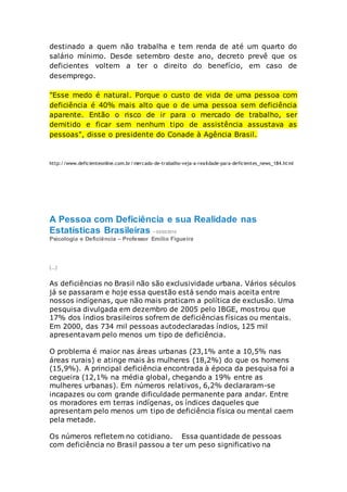 destinado a quem não trabalha e tem renda de até um quarto do
salário mínimo. Desde setembro deste ano, decreto prevê que os
deficientes voltem a ter o direito do benefício, em caso de
desemprego.
"Esse medo é natural. Porque o custo de vida de uma pessoa com
deficiência é 40% mais alto que o de uma pessoa sem deficiência
aparente. Então o risco de ir para o mercado de trabalho, ser
demitido e ficar sem nenhum tipo de assistência assustava as
pessoas", disse o presidente do Conade à Agência Brasil.
http://www.deficienteonline.com.br/mercado-de-trabalho-veja-a-realidade-para-deficientes_news_184.html
A Pessoa com Deficiência e sua Realidade nas
Estatísticas Brasileiras - 03/02/2010
Psicologia e Deficiência – Professor Emílio Figueira
(...)
As deficiências no Brasil não são exclusividade urbana. Vários séculos
já se passaram e hoje essa questão está sendo mais aceita entre
nossos indígenas, que não mais praticam a política de exclusão. Uma
pesquisa divulgada em dezembro de 2005 pelo IBGE, mostrou que
17% dos índios brasileiros sofrem de deficiências físicas ou mentais.
Em 2000, das 734 mil pessoas autodeclaradas índios, 125 mil
apresentavam pelo menos um tipo de deficiência.
O problema é maior nas áreas urbanas (23,1% ante a 10,5% nas
áreas rurais) e atinge mais às mulheres (18,2%) do que os homens
(15,9%). A principal deficiência encontrada à época da pesquisa foi a
cegueira (12,1% na média global, chegando a 19% entre as
mulheres urbanas). Em números relativos, 6,2% declararam-se
incapazes ou com grande dificuldade permanente para andar. Entre
os moradores em terras indígenas, os índices daqueles que
apresentam pelo menos um tipo de deficiência física ou mental caem
pela metade.
Os números refletem no cotidiano. Essa quantidade de pessoas
com deficiência no Brasil passou a ter um peso significativo na
 