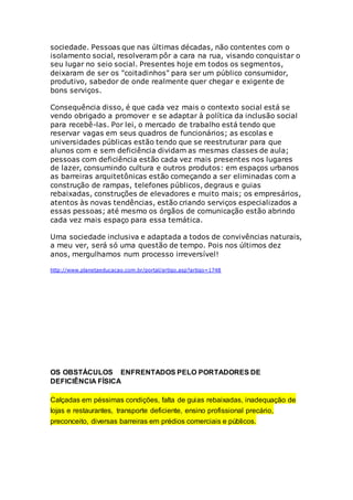 sociedade. Pessoas que nas últimas décadas, não contentes com o
isolamento social, resolveram pôr a cara na rua, visando conquistar o
seu lugar no seio social. Presentes hoje em todos os segmentos,
deixaram de ser os "coitadinhos" para ser um público consumidor,
produtivo, sabedor de onde realmente quer chegar e exigente de
bons serviços.
Consequência disso, é que cada vez mais o contexto social está se
vendo obrigado a promover e se adaptar à política da inclusão social
para recebê-las. Por lei, o mercado de trabalho está tendo que
reservar vagas em seus quadros de funcionários; as escolas e
universidades públicas estão tendo que se reestruturar para que
alunos com e sem deficiência dividam as mesmas classes de aula;
pessoas com deficiência estão cada vez mais presentes nos lugares
de lazer, consumindo cultura e outros produtos: em espaços urbanos
as barreiras arquitetônicas estão começando a ser eliminadas com a
construção de rampas, telefones públicos, degraus e guias
rebaixadas, construções de elevadores e muito mais; os empresários,
atentos às novas tendências, estão criando serviços especializados a
essas pessoas; até mesmo os órgãos de comunicação estão abrindo
cada vez mais espaço para essa temática.
Uma sociedade inclusiva e adaptada a todos de convivências naturais,
a meu ver, será só uma questão de tempo. Pois nos últimos dez
anos, mergulhamos num processo irreversível!
http://www.planetaeducacao.com.br/portal/artigo.asp?artigo=1748
OS OBSTÁCULOS ENFRENTADOS PELO PORTADORES DE
DEFICIÊNCIA FÍSICA
Calçadas em péssimas condições, falta de guias rebaixadas, inadequação de
lojas e restaurantes, transporte deficiente, ensino profissional precário,
preconceito, diversas barreiras em prédios comerciais e públicos.
 