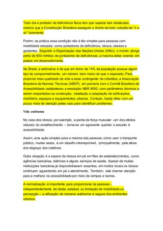 Todo dia o portador de deficiência física tem que superar tais obstáculos,
mesmo que a Constituição Brasileira assegure o direito de todo cidadão de “ir e
vir” livremente.
Porém, na prática essa condição não é tão simples para pessoas com
mobilidade reduzida, como portadores de deficiência, idosos, obesos e
gestantes. Segundo a Organização das Nações Unidas (ONU), o mundo abriga
perto de 650 milhões de portadores de deficiências, a maioria deles vivendo em
países em desenvolvimento.
No Brasil, a estimativa é de que em torno de 14% da população possua algum
tipo de comprometimento, um número bem maior do que o esperado. Para
propiciar mais qualidade de vida a esse contingente de cidadãos, a Associação
Brasileira de Normas Técnicas (ABNT), em parceria com o Comitê Brasileiro de
Acessibilidade, estabeleceu a resolução NBR 9050, com parâmetros técnicos a
serem respeitados na construção, instalação e adaptação de edificações,
mobiliário, espaços e equipamentos urbanos. Contudo, basta olhar com um
pouco mais de atenção pelas ruas para identificar problemas.
Vida autônoma
No caso dos idosos, por exemplo, a perda da força muscular -um dos efeitos
naturais do envelhecimento – torna-se um agravante quando o assunto é
acessibilidade.
Assim, uma ação simples para a maioria das pessoas, como usar o transporte
público, muitas vezes, é um desafio intransponível, principalmente, pela altura
dos degraus dos coletivos.
Outra situação é a espera de idosos em pé em filas de estabelecimentos, como
agências bancárias, lotéricas e alguns serviços de saúde. Apesar de muitas
instituições bancárias já disponibilizarem assentos, em muitos locais os idosos
continuam aguardando em pé o atendimento. Também, vale chamar atenção
para a melhora na acessibilidade por meio de rampas e barras.
A normatização é importante para proporcionar às pessoas -
independentemente de idade, estatura ou limitação de mobilidade ou
percepção – a utilização de maneira autônoma e segura dos ambientes
urbanos.
 