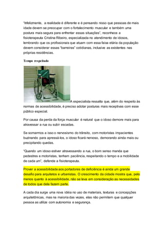 “Infelizmente, a realidade é diferente e é pensando nisso que pessoas de mais
idade devem se preocupar com o fortalecimento muscular e também uma
postura mais segura para enfrentar essas situações”, reconhece a
fisioterapeuta Cristina Ribeiro, especializada no atendimento de idosos,
lembrando que os profissionais que atuam com essa faixa etária da população
devem considerar essas “barreiras” cotidianas, inclusive as existentes nas
próprias residências.
Tempo respeitado
A especialista ressalta que, além do respeito às
normas de acessibilidade, é preciso adotar posturas mais receptivas com esse
público especial.
Por causa da perda da força muscular é natural que o idoso demore mais para
atravessar a rua ou subir escadas.
Se somarmos a isso o nervosismo do trânsito, com motoristas impacientes
buzinando para apressá-los, o idoso ficará nervoso, demorando ainda mais ou
precipitando quedas.
“Quando um idoso estiver atravessando a rua, o bom senso manda que
pedestres e motoristas, tenham paciência, respeitando o tempo e a mobilidade
de cada um”, defende a fisioterapeuta.
Prover a acessibilidade aos portadores de deficiência é ainda um grande
desafio para arquitetos e urbanistas. O crescimento da cidade mostra que, pelo
menos quanto à acessibilidade, não se leva em consideração as necessidades
de todos que dela fazem parte.
A cada dia surge uma nova idéia no uso de materiais, texturas e concepções
arquitetônicas, mas na maioria das vezes, elas não permitem que qualquer
pessoa as utilize com autonomia e segurança.
 
