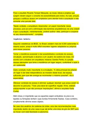 Para o arquiteto Ricardo Tempel Mesquita, as novas idéias e projetos que
surgem devem seguir o conceito de acessibilidade para todos. As ruas, praças,
parques e edifícios devem ser projetados para atender toda a população e não
somente uma parcela dela.
“Neste contexto, a arquitetura desenvolve um papel importante nesse
processo, pois só com a eliminação das barreiras arquitetônicas de uma cidade
é que a população, indistintamente, poderá usufruir dela, participar e cooperar
no seu desenvolvimento”, completa.
Arquitetura inclusiva
Segundo estatísticas do IBGE, no Brasil, existem mais de 9.300 cadeirantes e,
mesmo assim, ainda é muito difícil encontrar lugares adaptados ou próprios
para essas pessoas.
Tornar a residência acessível é dar possibilidade e condição de acesso,
circulação, aproximação e alcance a um usuário de cadeira de rodas. De
acordo com a doutora em arquitetura inclusiva Sandra Perito, é a junção
desses elementos que torna a residência um lugar seguro, confortável e apto a
um cadeirante.
Outra condição muito importante é a circulação. “A idéia principal de adaptar
um lugar é dar total independência ao morador deste local, dar espaço
suficiente para que ele consiga se movimentar o máximo possível”, diz a
especialista.
Oferecer condição de acesso é eliminar qualquer desnível que possa existir no
decorrer no percurso. “Todo piso deve ter superfície regular, firme, estável,
antiderrapante e que não provoque trepidações”, afirma a arquiteta Karla
Cunha.
Além disso, é importante que os capachos sejam embutidos no piso e os
tapetes ou forrações tenham suas bordas firmemente fixadas. Caso contrário,
simplesmente elimine esses objetos.
No caso dos usuários de cadeiras de rodas, uma das recomendações mais
importante dentro de uma casa é que ele tenha uma área de giro de 360º para
se mover com total liberdade e autonomia.
 