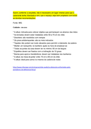 Assim, conforme a arquiteta, não é necessário um lugar imenso para que o
cadeirante tenha liberdade e sim, que o espaço, seja bem projetado com todas
as devidas recomendações.
Fonte: IMG
Cuidados em casa
* A altura indicada para colocar objetos que permaneçam ao alcance das mãos
* As tomadas devem estar instaladas entre 60 a 75 cm do chão
* Desníveis são resolvidos com rampas
* Os pisos antiderrapantes são os mais indicados
* Tapetes não podem ser muito elevados para permitir o rolamento da cadeira
* Manter um banquinho no banheiro ajuda na hora de ensaboar-se
* Todas as portas da casa devem ter no mínimo 80 cm de largura
* Espelhos devem ser fixados com a inclinação de 10 graus
* Barras para apoio e transferência devem ser instaladas nos banheiros
* A altura da mesa de jantar entre 75 cm e 90 cm do chão
* A altura ideal para cama é a mesma da cadeira de rodas
http://www.tribunapr.com.br/arquivo/vida-saude/os-obstaculos-enfrentados-pelo-
portadores-de-deficiencia-fisica/
 
