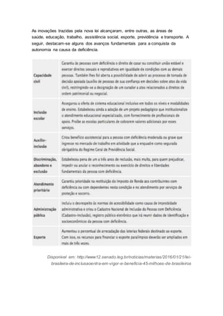 As inovações trazidas pela nova lei alcançaram, entre outras, as áreas de
saúde, educação, trabalho, assistência social, esporte, previdência e transporte. A
seguir, destacam-se alguns dos avanços fundamentais para a conquista da
autonomia na causa da deficiência.
Disponível em: http://www12.senado.leg.br/noticias/materias/2016/01/21/lei-
brasileira-de-inclusaoentra-em-vigor-e-beneficia-45-milhoes-de-brasileiros
 
