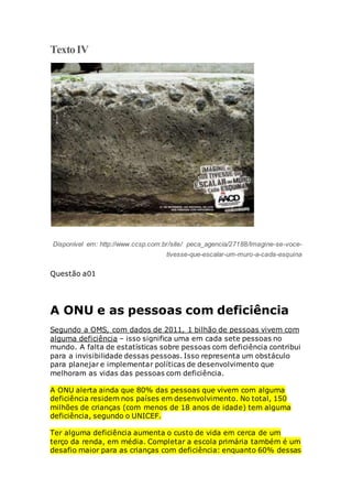 TextoIV
Disponível em: http://www.ccsp.com.br/site/ peca_agencia/27188/Imagine-se-voce-
tivesse-que-escalar-um-muro-a-cada-esquina
Questão a01
A ONU e as pessoas com deficiência
Segundo a OMS, com dados de 2011, 1 bilhão de pessoas vivem com
alguma deficiência – isso significa uma em cada sete pessoas no
mundo. A falta de estatísticas sobre pessoas com deficiência contribui
para a invisibilidade dessas pessoas. Isso representa um obstáculo
para planejar e implementar políticas de desenvolvimento que
melhoram as vidas das pessoas com deficiência.
A ONU alerta ainda que 80% das pessoas que vivem com alguma
deficiência residem nos países em desenvolvimento. No total, 150
milhões de crianças (com menos de 18 anos de idade) tem alguma
deficiência, segundo o UNICEF.
Ter alguma deficiência aumenta o custo de vida em cerca de um
terço da renda, em média. Completar a escola primária também é um
desafio maior para as crianças com deficiência: enquanto 60% dessas
 