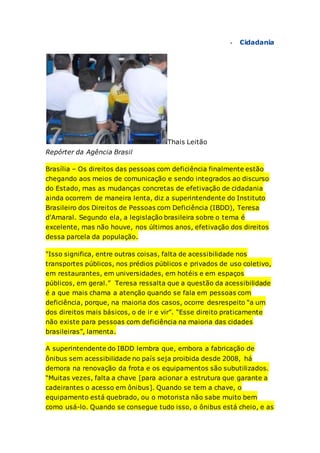  Cidadania
Thais Leitão
Repórter da Agência Brasil
Brasília – Os direitos das pessoas com deficiência finalmente estão
chegando aos meios de comunicação e sendo integrados ao discurso
do Estado, mas as mudanças concretas de efetivação de cidadania
ainda ocorrem de maneira lenta, diz a superintendente do Instituto
Brasileiro dos Direitos de Pessoas com Deficiência (IBDD), Teresa
d'Amaral. Segundo ela, a legislação brasileira sobre o tema é
excelente, mas não houve, nos últimos anos, efetivação dos direitos
dessa parcela da população.
"Isso significa, entre outras coisas, falta de acessibilidade nos
transportes públicos, nos prédios públicos e privados de uso coletivo,
em restaurantes, em universidades, em hotéis e em espaços
públicos, em geral.” Teresa ressalta que a questão da acessibilidade
é a que mais chama a atenção quando se fala em pessoas com
deficiência, porque, na maioria dos casos, ocorre desrespeito “a um
dos direitos mais básicos, o de ir e vir”. “Esse direito praticamente
não existe para pessoas com deficiência na maioria das cidades
brasileiras”, lamenta.
A superintendente do IBDD lembra que, embora a fabricação de
ônibus sem acessibilidade no país seja proibida desde 2008, há
demora na renovação da frota e os equipamentos são subutilizados.
“Muitas vezes, falta a chave [para acionar a estrutura que garante a
cadeirantes o acesso em ônibus]. Quando se tem a chave, o
equipamento está quebrado, ou o motorista não sabe muito bem
como usá-lo. Quando se consegue tudo isso, o ônibus está cheio, e as
 