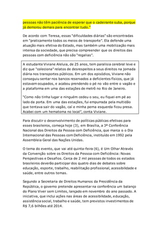 pessoas não têm paciência de esperar que o cadeirante suba, porque
já demorou demais para encontrar tudo.”
De acordo com Teresa, essas “dificuldades diárias” são encontradas
em “praticamente todos os meios de transporte”. Ela defende uma
atuação mais efetiva do Estado, mas também uma mobilização mais
intensa da sociedade, que precisa compreender que os direitos das
pessoas com deficiência não são “regalias”.
A estudante Viviane Aleluia, de 25 anos, tem paralisia cerebral leve e
diz que “coleciona” relatos de desrespeitos a seus direitos na jornada
diária nos transportes públicos. Em um dos episódios, Viviane não
conseguiu sentar nos bancos reservados a deficientes físicos, que já
estavam ocupados, e acabou prendendo o pé no vão entre o vagão e
a plataforma em uma das estações de metrô no Rio de Janeiro.
“Como não tinha lugar e ninguém cedeu o seu, eu fiquei em pé ao
lado da porta. Em uma das estações, fui empurrada pela multidão
que tentava sair do vagão, caí e minha perna esquerda ficou presa.
Acabei com um hematoma no local”, conta Viviane.
Para discutir o desenvolvimento de políticas públicas efetivas para
esses brasileiros, começa hoje (3), em Brasília, a 3ª Conferência
Nacional dos Direitos da Pessoa com Deficiência, que marca o o Dia
Internacional das Pessoas com Deficiência, instituído em 1992 pela
Assembleia Geral das Nações Unidas.
O tema do evento, que vai até quinta-feira (6), é Um Olhar Através
da Convenção sobre os Direitos da Pessoa com Deficiência: Novas
Perspectivas e Desafios. Cerca de 2 mil pessoas de todos os estados
brasileiros deverão participar dos quatro dias de debates sobre
educação, esporte, trabalho, reabilitação profissional, acessibilidade e
saúde, entre outros temas.
Segundo a Secretaria de Direitos Humanos da Presidência da
República, o governo pretende apresentar na conferência um balanço
do Plano Viver sem Limites, lançado em novembro do ano passado. A
iniciativa, que inclui ações nas áreas de acessibilidade, educação,
assistência social, trabalho e saúde, tem previstos investimentos de
R$ 7,6 bilhões até 2014.
 