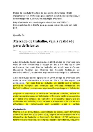 Dados do Instituto Brasileiro de Geografia e Estatística (IBGE)
indicam que 45,6 milhões de pessoas têm algum tipo de deficiência, o
que corresponde a 23,91% da população brasileira.
http://memoria.ebc.com.br/agenciabrasil/noticia/2012-12-
03/acessibilidade-e-desafio-para-pessoas-com-deficiencia-em-todo-
pais
Questão 04
Mercado de trabalho, veja a realidade
para deficientes
TA GS:
PNE, Vagas para Deficientes em SP, Vagas para Deficientes Curitiba, vagas para pessoas com deficiência em bancos,
inclusão de pessoas com deficiência em bancos, lei de cotas
A Lei de Inclusão Social, aprovada em 2004, obriga as empresas com
mais de cem funcionários a ocupar de 2% a 5% das vagas com
deficientes. Mas esse tipo de inclusão, de acordo com o Conade
(Conselho Nacional dos Direitos das Pessoas Portadoras de
Deficiência Física), esbarra em algumas dificuldades para o deficiente.
A Lei de Inclusão Social, aprovada em 2004, obriga as empresas com
mais de cem funcionários a ocupar de 2% a 5% das vagas com
deficientes. Mas esse tipo de inclusão, de acordo com o Conade
(Conselho Nacional dos Direitos das Pessoas Portadoras de
Deficiência Física), esbarra em algumas dificuldades para o deficiente.
Segundo o presidente do conselho, Alexandre Carvalho, dentre os
maiores obstáculos que os deficientes enfrentam, estão o preconceito
por parte dos colegas de trabalho, a necessária adaptação de
ambientes de trabalho, como rampas e alargamento de portas, e a
dificuldade de comunicação com pessoas cegas e surdas.
Contratação
Mesmo com as dificuldades, a contratação de pessoas com deficiência
aumentou 56% de 2005 para 2006, depois de fiscalização do MTE
(Ministério do Trabalho e Emprego). Em 2005, 12.786 deficientes
foram contratados depois da empresa receber advertência, enquanto
 