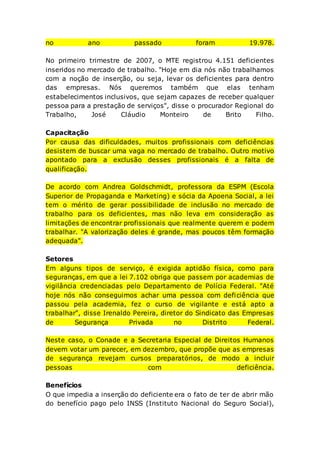 no ano passado foram 19.978.
No primeiro trimestre de 2007, o MTE registrou 4.151 deficientes
inseridos no mercado de trabalho. "Hoje em dia nós não trabalhamos
com a noção de inserção, ou seja, levar os deficientes para dentro
das empresas. Nós queremos também que elas tenham
estabelecimentos inclusivos, que sejam capazes de receber qualquer
pessoa para a prestação de serviços", disse o procurador Regional do
Trabalho, José Cláudio Monteiro de Brito Filho.
Capacitação
Por causa das dificuldades, muitos profissionais com deficiências
desistem de buscar uma vaga no mercado de trabalho. Outro motivo
apontado para a exclusão desses profissionais é a falta de
qualificação.
De acordo com Andrea Goldschmidt, professora da ESPM (Escola
Superior de Propaganda e Marketing) e sócia da Apoena Social, a lei
tem o mérito de gerar possibilidade de inclusão no mercado de
trabalho para os deficientes, mas não leva em consideração as
limitações de encontrar profissionais que realmente querem e podem
trabalhar. "A valorização deles é grande, mas poucos têm formação
adequada".
Setores
Em alguns tipos de serviço, é exigida aptidão física, como para
seguranças, em que a lei 7.102 obriga que passem por academias de
vigilância credenciadas pelo Departamento de Polícia Federal. "Até
hoje nós não conseguimos achar uma pessoa com deficiência que
passou pela academia, fez o curso de vigilante e está apto a
trabalhar", disse Irenaldo Pereira, diretor do Sindicato das Empresas
de Segurança Privada no Distrito Federal.
Neste caso, o Conade e a Secretaria Especial de Direitos Humanos
devem votar um parecer, em dezembro, que propõe que as empresas
de segurança revejam cursos preparatórios, de modo a incluir
pessoas com deficiência.
Benefícios
O que impedia a inserção do deficiente era o fato de ter de abrir mão
do benefício pago pelo INSS (Instituto Nacional do Seguro Social),
 
