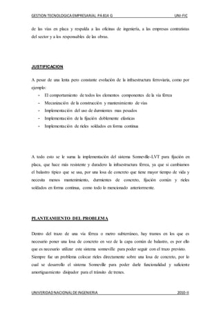 GESTION TECNOLOGICA EMPRESARIAL PA 814 G UNI-FIC
UNIVERIDADNACIONALDEINGENIERIA 2010-II
de las vías en placa y respalda a las oficinas de ingeniería, a las empresas contratistas
del sector y a los responsables de las obras.
JUSTIFICACION
A pesar de una lenta pero constante evolución de la infraestructura ferroviaria, como por
ejemplo:
- El comportamiento de todos los elementos componentes de la vía férrea
- Mecanización de la construcción y mantenimiento de vías
- Implementación del uso de durmientes mas pesados
- Implementación de la fijación doblemente elásticas
- Implementación de rieles soldados en forma continua
A todo esto se le suma la implementación del sistema Sonneville-LVT para fijación en
placa, que hace más resistente y duradero la infraestructura férrea, ya que si cambiamos
el balastro típico que se usa, por una losa de concreto que tiene mayor tiempo de vida y
necesita menos mantenimiento, durmientes de concreto, fijación común y rieles
soldados en forma continua, como todo lo mencionado anteriormente.
PLANTEAMIENTO DEL PROBLEMA
Dentro del trazo de una vía férrea o metro subterráneo, hay tramos en los que es
necesario poner una losa de concreto en vez de la capa común de balastro, es por ello
que es necesario utilizar este sistema sonneville para poder seguir con el trazo previsto.
Siempre fue un problema colocar rieles directamente sobre una losa de concreto, por lo
cual se desarrollo el sistema Sonneville para poder darle funcionalidad y suficiente
amortiguamiento disipador para el tránsito de trenes.
 
