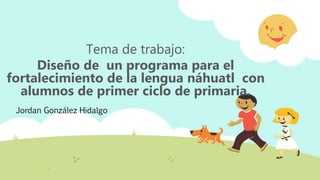 Jordan González Hidalgo
Tema de trabajo:
Diseño de un programa para el
fortalecimiento de la lengua náhuatl con
alumnos de primer ciclo de primaria.
 