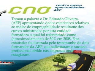 Tomou a palavra o Dr. Eduardo Oliveira, (AEP) apresentando dados estatísticos relativos ao índice de empregabilidade resultante dos cursos ministrados por esta entidade formadora o qual foi referenciado como (aproximadamente) de 50% em 2008. Esta estatística foi ilustrada pelo testemunho de dois formandos da AEP, que salientaram o sucesso profissional obtido nas empresas onde estagiaram.