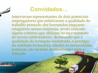 Convidados…Intervieram representantes de dois potenciais empregadores que enfatizaram a qualidade do trabalho prestado dos formandos enquanto estagiários nessas empresas, tendo realçado alguns critérios que utilizam no recrutamento de novos colaboradores, destacando que a qualidade da formação ministrada, o prestígio da entidade formadora, aliados às necessidades pontuais, são factores determinantes para a selecção.