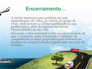 Encerramento…A sessão terminou com a exibição de uma dramatização em vídeo, da autoria do grupo de Ovar, onde se tratava a Empregabilidade e a sua problemática, além do impacto das Novas Oportunidades na sua vida.Em suma, a ideia principal a reter baseia-se no facto de que o casamento entre a formação e validação de competências os deixa preparados para enfrentar os desafios de competitividade exigidos pelo mercado de trabalho.