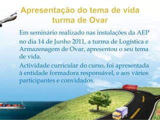 Apresentação do tema de vida turma de OvarEm seminário realizado nas instalações da AEPno dia 14 de Junho 2011, a turma de Logística e Armazenagem de Ovar, apresentou o seu tema de vida.Actividade curricular do curso, foi apresentada à entidade formadora responsável, e aos vários participantes e convidados.