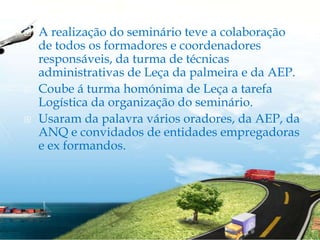 A realização do seminário teve a colaboração de todos os formadores e coordenadores responsáveis, da turma de técnicas administrativas de Leça da palmeira e da AEP.Coube á turma homónima de Leça a tarefa Logística da organização do seminário.Usaram da palavra vários oradores, da AEP, da ANQ e convidados de entidades empregadoras e ex formandos.