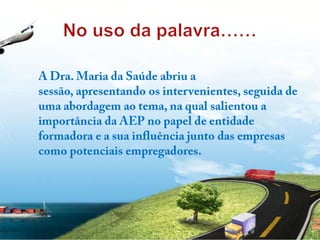 No uso da palavra……A Dra. Maria da Saúde abriu a sessão, apresentando os intervenientes, seguida de uma abordagem ao tema, na qual salientou a importância da AEP no papel de entidade formadora e a sua influência junto das empresas como potenciais empregadores. 