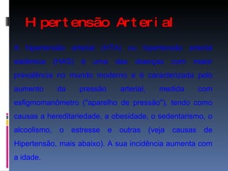 Hipertensão Arterial A hipertensão arterial (HTA) ou hipertensão arterial sistémica (HAS) é uma das doenças com maior prevalência no mundo moderno e é caracterizada pelo aumento da pressão arterial, medida com esfigmomanômetro ("aparelho de pressão"), tendo como causas a hereditariedade, a obesidade, o sedentarismo, o alcoolismo, o estresse e outras (veja causas de Hipertensão, mais abaixo). A sua incidência aumenta com a idade. 