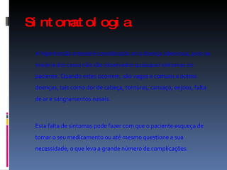 Sintomatologia   A hipertensão arterial é considerada uma doença silenciosa, pois na maioria dos casos não são observados quaisquer sintomas no paciente. Quando estes ocorrem, são vagos e comuns a outras doenças, tais como dor de cabeça, tonturas, cansaço, enjoos, falta de ar e sangramentos nasais. Esta falta de sintomas pode fazer com que o paciente esqueça de tomar o seu medicamento ou até mesmo questione a sua necessidade, o que leva a grande número de complicações. 
