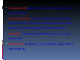 Consumo de sal:   Quanto maior o consumo de sal, maior o risco da doença.  Consumo de álcool:   O consumo elevado está associado a aumento de risco. O consumo moderado e leve tem efeito controverso, não homogéneo para todas as pessoas.  Obesidade:   A presença de obesidade aumenta o risco de hipertensão.   Sedentarismo:   O baixo nível de actividade física aumenta o risco da doença.  