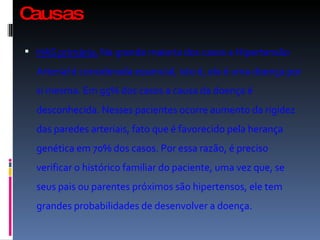 Causas  HAS primária.  Na grande maioria dos casos a Hipertensão Arterial é considerada essencial, isto é, ela é uma doença por si mesma. Em 95% dos casos a causa da doença é desconhecida. Nesses pacientes ocorre aumento da rigidez das paredes arteriais, fato que é favorecido pela herança genética em 70% dos casos. Por essa razão, é preciso verificar o histórico familiar do paciente, uma vez que, se seus pais ou parentes próximos são hipertensos, ele tem grandes probabilidades de desenvolver a doença.  