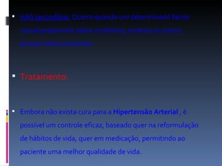 HAS secundária.  Ocorre quando um determinado factor causal predomina sobre os demais, embora os outros possam estar presentes. Tratamento: Embora não exista cura para a  Hipertensão Arterial  , é possível um controle eficaz, baseado quer na reformulação de hábitos de vida, quer em medicação, permitindo ao paciente uma melhor qualidade de vida. 