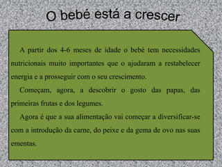 O bebé está a crescerA partir dos 4-6 meses de idade o bebé tem necessidades nutricionais muito importantes que o ajudaram a restabelecer energia e a prosseguir com o seu crescimento. Começam, agora, a descobrir o gosto das papas, das primeiras frutas e dos legumes. Agora é que a sua alimentação vai começar a diversificar-se com a introdução da carne, do peixe e da gema de ovo nas suas ementas. 