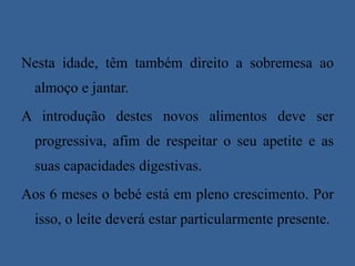 Nesta idade, têm também direito a sobremesa ao almoço e jantar.A introdução destes novos alimentos deve ser progressiva, afim de respeitar o seu apetite e as suas capacidades digestivas. Aos 6 meses o bebé está em pleno crescimento. Por isso, o leite deverá estar particularmente presente.