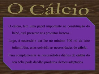 O CálcioO cálcio, tem uma papel importante na constituição do bebé, está presente nos produtos lácteos. Logo, é necessário dar-lhe no mínimo 500 ml de leite infantil/dia, estas cobrirão as necessidades de cálcio. Para complementar as necessidades diárias de cálcio do seu bebé pode dar-lhe produtos lácteos adaptados.