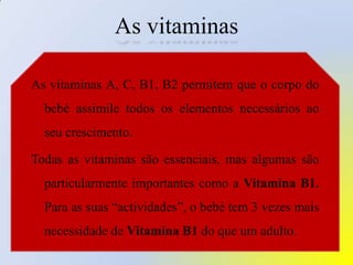 As vitaminasAs vitaminas A, C, B1, B2 permitem que o corpo do bebé assimile todos os elementos necessários ao seu crescimento. Todas as vitaminas são essenciais, mas algumas são particularmente importantes como a Vitamina B1. Para as suas “actividades”, o bebé tem 3 vezes mais necessidade de Vitamina B1 do que um adulto.
