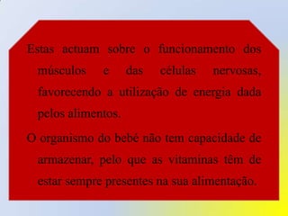 Estas actuam sobre o funcionamento dos músculos e das células nervosas, favorecendo a utilização de energia dada pelos alimentos. O organismo do bebé não tem capacidade de armazenar, pelo que as vitaminas têm de estar sempre presentes na sua alimentação.
