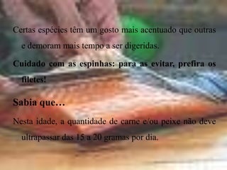 Carne e peixeO bebé já pode comer carne (6 meses), peixe (8/9) e meia gema de ovo picada muito finamente (9/10 meses).A carne – a partir dos 6 mesesCarne de vaca, vitela, frango, perú… brancas ou vermelhas, todas as carnes podem ser dadas, sem detrimento de umas ou de outras.