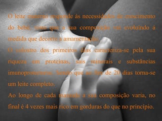 O leite materno responde ás necessidades de crescimento do bebé, visto que a sua composição vai evoluindo á medida que decorre a amamentação. O colostro dos primeiros dias caracteriza-se pela sua riqueza em proteínas, sais minerais e substâncias imunoprotectoras. Sendo que ao fim de 20 dias torna-se um leite completo. Ao longo de cada mamada a sua composição varia, no final é 4 vezes mais rico em gorduras do que no princípio.
