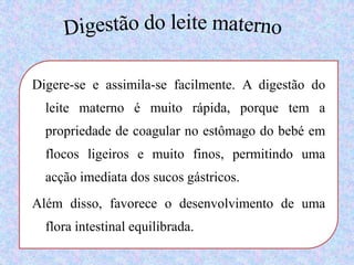 Digestão do leite maternoDigere-se e assimila-se facilmente. A digestão do leite materno é muito rápida, porque tem a propriedade de coagular no estômago do bebé em flocos ligeiros e muito finos, permitindo uma acção imediata dos sucos gástricos. Além disso, favorece o desenvolvimento de uma flora intestinal equilibrada. 