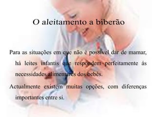 O aleitamento a biberãoPara as situações em que não é possível dar de mamar, há leites infantis que respondem perfeitamente ás necessidades alimentares dos bebés. Actualmente existem muitas opções, com diferenças importantes entre si. 
