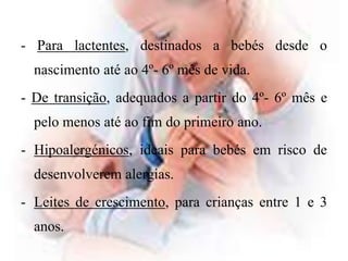 - Para lactentes, destinados a bebés desde o nascimento até ao 4º- 6º mês de vida.- De transição, adequados a partir do 4º- 6º mês e pelo menos até ao fim do primeiro ano.Hipoalergénicos, ideais para bebés em risco de desenvolverem alergias.