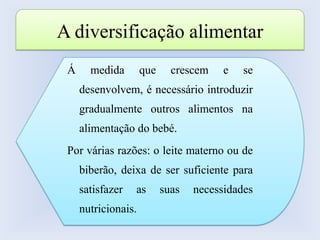 Leites de crescimento, para crianças entre 1 e 3 anos. A diversificação alimentarÁ medida que crescem e se desenvolvem, é necessário introduzir gradualmente outros alimentos na alimentação do bebé. Por várias razões: o leite materno ou de biberão, deixa de ser suficiente para satisfazer as suas necessidades nutricionais.