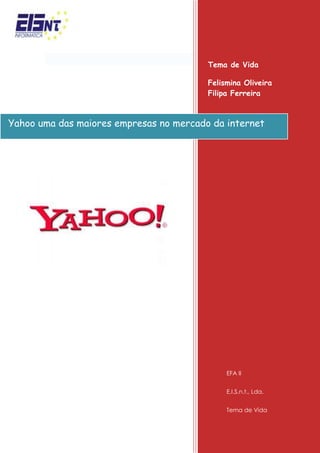 Yahoo uma das maiores empresas no mercado da internetTema de Vida  Felismina Oliveira                         Filipa FerreiraEFA IIE.I.S.n.t., Lda.Tema de Vida -4349752754630 <br />Missão<br />Yahoo! é uma empresa norte-americana de serviços de Internet com a missão de ser quot;
o serviço de Internet global mais essencial para consumidores e negóciosquot;
. A rede global de páginas do Yahoo recebeu 3 bilhões de visitas por dia em Outubro de 2004.<br />Enquanto a sua popularidade crescia, surgiram novos serviços, tornando-o uma página obrigatória nas novas tendências da Internet. <br />A sua História<br />Foi fundado por David Filo e Jerry Yang, formandos da Universidade de Stanford em Janeiro de 1994 e incorporado no dia 2 de Março de 1995. A sede da empresa é na Califórnia.<br />Foi inspirado no povo Yahoo, rude e imperfeito, inventado por Jonathan Swift na obra “As viagens de Gulliver”. Yahoo é também um retro-acrônimo da expressão inglesa quot;
Yet Another Hierarchical Officious Oracle.<br />Serviços/Marcas<br />Lista de sites e serviços de propriedade da Yahoo: <br />del.icio.us é um social bookmarking site que permite aos utilizadores armazenar e compartilhar marcadores on-line. <br />Flickr é um popular serviço de partilha.<br />Fire Eagle é um serviço de corretagem local.<br />FoxyTunes é uma extensão do browser que permite ao utilizador controlar sons a partir da janela do navegador. <br />Upcoming é um calendário de eventos sociais que o Yahoo! adquiridos em 5 de Outubro de 2005 (anteriormente upcoming.org). <br />Taiwan é um Serviço Social Networking adquirida pela Yahoo. <br />Yahoo! Publicidade uma combinação de serviços de publicidade de propriedade da Yahoo!. <br />Yahoo! Respostas é um serviço que permite aos utilizadores fazer e responderperguntas post a outros usuários. <br />Yahoo! Avatares permite aos utilizadores criar imagens de carácter personalizado, também conhecida como avatares, Que são exibidos na Yahoo! Messenger, Yahoo! Respostas e do usuário Yahoo! 360 ° perfil. <br />Yahoo! Babel Fish é um serviço de tradução. <br />Yahoo! Bookmarks marcadores é um serviço privado bookmarking. Todos os utilizadores do Yahoo MyWeb foram transferidos para este serviço. <br />Yahoo! Buzz é um serviço baseado na comunidade editorial muito semelhante ao de Digg, onde os usuários podem “zumbir” sobre certas histórias e permitir que eles sejam apresentados na página principal do site. <br />Yahoo! Developer Network oferece recursos para desenvolvedores de software. <br />Yahoo! Directory oferece dois métodos de inclusão: Standard, que é gratuito e disponível apenas para categorias não comerciais, e Expresso que cobra mais para uma inserção rápida no directório. <br />Yahoo! Finanças oferece informações financeiras, incluindo as cotações de acções e bolsa de valores taxas. <br />Yahoo! Jogos permite aos utilizadores jogar jogos, tais como xadrez, bilhar, damas e gamão. Os utilizadores podem participar de uma das várias salas e encontrar jogadores nas mesmas para jogar. A maioria dos jogos são Java applets, embora alguns exijam que o utilizador faça o download do jogo, e alguns jogos são single-player. <br />Yahoo! Geocities é um serviço de hospedagem na Web que oferece 15 MB de espaço Web. Permite aos utilizadores seleccionar uma cidade quot;
para colocar no seu site, com base no conteúdo do mesmo. Foi comprado pelo Yahoo! em 1999. Mudanças implementadas, tais como a mudança dos Termos de Serviço, Introdução de anúncios em páginas GeoCities e institui um prémio de serviço de hospedagem. Yahoo! Grupos.<br />Yahoo! Grupos - Os grupos são classificados em categorias semelhantes ao Yahoo! Directory. oferecem outros recursos, como um álbum fotográfico, File Storage e um calendário. <br />Yahoo! HotJobs fornece ferramentas e conselhos aos candidatos a emprego.<br />Yahoo! Kids é uma versão infantil do Yahoo! portal. Ele também oferece algumas dicas de segurança online.<br />Yahoo! Local encontra empresas e serviços locais e vê os resultados num mapa. Filtrar e classificar os resultados a distância, o tema, ou outros factores. <br />Yahoo! Vivo permite aos utilizadores transmitir vídeos em tempo real.<br />           Yahoo! Mail correio electrónico.<br />Yahoo! Mapas oferece instruções de direcção e de tráfego.<br />Yahoo! Messenger primeiro serviço lançado de mensagens instantâneas que compete com AOL Instant Messenger, O MSN Messenger, Google Talk, ICQ e QQ. Oferece vários recursos exclusivos, tais como IMvironments, mensagens de status personalizadas, e avatares personalizados. <br />Yahoo! Mobile é um website usado sobretudo no Reino Unido. Oferece downloads móveis, tais como toques. <br />Yahoo! Filme oferece horários de exibição, trailers de filmes, A informação do filme e outros. <br />Yahoo! Música oferece Vídeos de música e internet rádio.<br />Yahoo! Notícias novidades e principais notícias, incluindo o mundo, as empresas nacionais, entretenimento, desportos, clima, tecnologia.<br />Yahoo! OMG Tablóide entretenimento on-line com mais conteúdo fornecido por Access Hollywood e X17. <br />Yahoo! Parental Controls são controles especiais dada pelos pais para seus filhos, intimamente associada com Yahoo! Kids. <br />Yahoo! Encontros são serviços de encontros on-line com versões livres e pagas. No entanto, o serviço gratuito é limitado, pois somente utilizadores que pagam podem entrar em contacto se encontram através do Yahoo! encontros e informações de contacto.<br />Yahoo! Pipes é livre RSS editor visual mashup e serviço de hospedagem. <br />Yahoo! Publisher Network é um programa de publicidade, que está actualmente em fase beta e só aceita E.U. editores. <br />Yahoo! Real Estate oferece imobiliário e informações relacionadas e permite aos utilizadores encontrar alugueis, casas mew, agentes imobiliários, hipotecas e muito mais. <br />Yahoo! Pesquisa é um motor de busca que compete com MSN Search e líder de mercado Google. <br />Yahoo! Search Marketing oferece pay per click anúncios inclusão de links em listas de resultados de pesquisa do motor. <br />Yahoo! Shopping é um serviço de comparação de preços, permite aos utilizadores procurar por produtos e comparar preços de várias lojas online. <br />Yahoo! Small Business oferece Web hosting, nomes de domínio e e-commerce serviços para pequenas empresas. <br />Yahoo! Sports oferece notícias desportivas, incluindo contagens, estatísticas e acessórios. Inclui uma equipa de quot;
fantasiaquot;
 do jogo. <br />Yahoo! Tech oferece opiniões e conselhos para comprar e usar Electrónica. <br />Yahoo! Travel oferece guias de viagem, reserva e serviços de reserva. <br />Yahoo! TV oferece TV anúncios e as gravações agendadas caixa remotamente. <br />Yahoo! Vídeo é uma partilha de vídeo site.<br />Yahoo! Voz é uma voz sobre IP do PC-PC, PC-telefone e de telefone para o serviço PC. <br />Yahoo! Web Analytics IndexTools foi adquirida pela Yahoo! e remarcado como 'Yahoo! Web Analytics. <br />Yahoo! Widgets Os Widgets para Mobile (os “Widgets”) são pequenos módulos de software que operam dentro do ambiente de Widgets do Yahoo! Mobile e aparecem em seu dispositivo móvel dando acesso a uma variedade de conteúdo e serviços. Alguns Widgets, em conjunto com o conteúdo e serviços que oferecem, encontram-se disponíveis para uso através do Yahoo! (“Widget Yahoo! Para Mobile”), em conformidade com estas Condições de Serviço. Você poderá reconhecer os Widgets para Mobile Yahoo! pela marca característica do Yahoo!. Outros Widgets, junto com o conteúdo e serviços que oferecem, poderão ser oferecidos por terceiros (“Widget de Terceiros”).<br />Bix é um site do concurso adquirida pela Yahoo!. O site não está acessível. <br />blo.gs  Um directório de blogs recentemente actualizados.<br />Kelkoo é um motor de busca de compras, que opera em 10 países europeus.  Embora não faça parte do Yahoo! desde 2008, é agora um parceiro. <br />Jumpcut é um serviço on-line onde as fotos e vídeos podem ser editados. Actualmente o serviço encontra-se encerrado.  <br />Yahoo! Leilões era um site de leilão on-line criado para concorrer com sites de  leilões, como o eBay.  <br />Yahoo! Assistente é um objecto auxiliar do navegador para Internet Explorer. <br />Yahoo! Galeria um directório de aplicações construídas por desenvolvedores de terceiros usando o Yahoo! Tecnologias. Fechado em 14 de Julho de 2009.<br />Yahoo! GeoCities serviço de hospedagem na Web que oferece 15 MB de espaço Web. <br />Yahoo! Saudações foram um E-card serviço. Uma das características é que o usuário pode carregar a sua própria foto para usar como imagem do cartão. <br />Yahoo! Kickstart foi uma nova rede profissional com uma finalidade distinta: Para construir uma comunidade de estudantes universitários, recém-licenciados, os empregadores, profissionais e alunos, onde as pessoas podem ligar e descobrir estágios ou empregos, ou solicitar aconselhamento de carreira de desenvolvimento e orientação. <br />Yahoo! Mash rede social que permite a outros utilizadores editar qualquer página. <br />Yahoo! Fotos semelhante ao serviço de partilha de Flickr, os utilizadores tinham armazenamento ilimitado, mas apenas fotografias JPG foram autorizadas. Os utilizadores podem classificar e fazer o upload das suas fotografias para os álbuns que criaram. Os utilizadores podem configurar diferentes níveis de acesso para os álbuns, desde público para o privado. Fechado em 2007. <br />Premium serviços oferecidos pelo Yahoo!. Yahoo! Music Jukebox, produto final do Yahoo! Music Engine, que foi oferecida aos utilizadores com suporte embutido do Yahoo! Music Unlimited, que o Yahoo! adquiridos a partir MusicMatch.  <br />Yahoo! Briefcase um serviço livre de hospedagem de arquivos. Encerrado em Março de 2009. Os usuários Premium têm sido totalmente reembolsados. <br />Yahoo! Jogador a tecnologia utilizada foi baseada em Microsoft Windows Media Player e foi semelhante à de outros media players concorrentes, como MusicMatch ou WinAmp.<br />Yahoo! Podcasts serviço beta que permite aos utilizadores pesquisar e visualizar podcasts. O serviço de podcast foi interrompido em 2007, devido à popularidade em declínio e implementado na busca do Yahoo áudio. <br />Rocketmail foi um serviço que competiu com o Yahoo do próprio Yahoo! Mail produto na década de 1990. Yahoo adquiriu o serviço e depois fechou. <br />Caracterização da empresa e posição no mercado<br />A Yahoo! Inc. (NYSE: YHOO) é uma empresa norte-americana de serviços de Internet quot;
o serviço de Internet global mais essencial para consumidores e negóciosquot;
. Opera um portal de Internet, um directório web, e outros serviços anteriormente mencionados, incluindo o popular Yahoo! Mail. De acordo com a Alexa Internet, uma empresa de tendências da web, a Yahoo! é a segunda página mais visitada da Internet nos Estados Unidos depois do Google, sendo também a 3ª página mais visitada do mundo em 2009. A rede global de páginas do Yahoo! recebeu três bilhões de page views por dia em Outubro de 2004.<br />Enquanto a popularidade do Yahoo! crescia, novos serviços iam surgindo, tornando o Yahoo! uma parada obrigatória para todas novas tendências da Internet. Estes incluem: o Yahoo! Messenger, um mensageiro instantâneo, o Yahoo! Groups, serviço muito popular de criação de mailing lists por assunto de interesse, bate-papo e jogos online, vários portais de notícias e informação, compras online e leilões. Muitos destes são baseados em serviços independentes, dos quais o Yahoo! comprou, como o EGroups, o popular GeoCities, para hospedagem de sites da web, e o Rocketmail. Muitas destas acções desagradaram a alguns usuários que já usavam estes serviços antes de serem comprados pela Yahoo!, já que a empresa costumava sempre alterar os termos de serviço. Um dos casos marcantes nesse sentido foi a incorporação do serviço de webring, em 2000.<br />A um de fevereiro de 2008, a Microsoft desejou comprar a Yahoo! por 44,6 bilhões de dólares, porém a Yahoo! rejeitou oficialmente a oferta dizendo que a oferta subestima o valor da empresa no mercado. Agora, a Microsoft vai tentar convencer o conselho da Yahoo! a substituir os cargos da diretoria para pessoas que aprovem a venda.<br />