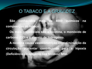O TABACO E A GRAVIDEZSão conhecidos mais de 4000 químicos na composição do tabaco. Os mais prejudiciais são a nicotina, o monóxido de carbono (CO) e o cianeto de hidrogénio.A nicotina causa vasoconstrição com diminuição da circulação placentar contribuindo para a hipoxia (Deficiência de oxigénio nos tecidos) fetal.