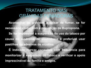 TRATAMENTO NASGRÁVIDAS FUMADORASAconselhar as grávidas a deixar de fumar, se for necessário ajudar com a prescrição de Bupropiona. Se for impossível a suspensão do uso do tabaco por causa do síndrome de abstinência é preferível usar pastilhas ou adesivos de nicotina.É indicado marcar consultas com frequência para monitorizar a suspensão do tabaco e verificar o apoio imprescindível da família e amigos.