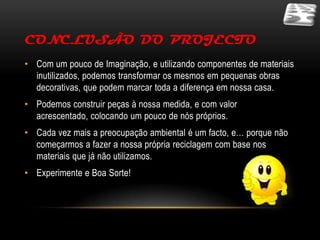 CONCLUSÃO DO PROJECTO
• Com um pouco de Imaginação, e utilizando componentes de materiais
  inutilizados, podemos transformar os mesmos em pequenas obras
  decorativas, que podem marcar toda a diferença em nossa casa.
• Podemos construir peças à nossa medida, e com valor
  acrescentado, colocando um pouco de nós próprios.
• Cada vez mais a preocupação ambiental é um facto, e… porque não
  começarmos a fazer a nossa própria reciclagem com base nos
  materiais que já não utilizamos.
• Experimente e Boa Sorte!
 